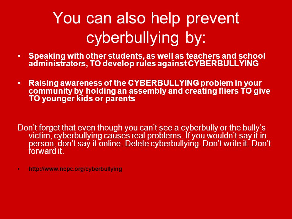 You can also help prevent cyberbullying by: Speaking with other students, as well as teachers and school administrators, TO develop rules against CYBERBULLYING Raising awareness of the CYBERBULLYING problem in your community by holding an assembly and creating fliers TO give TO younger kids or parents Don’t forget that even though you can’t see a cyberbully or the bully’s victim, cyberbullying causes real problems.