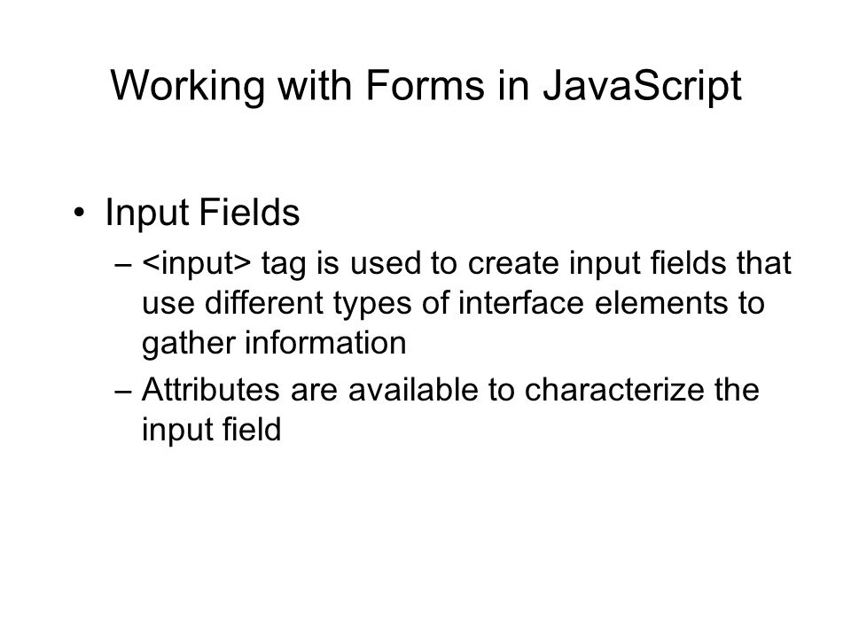 Working with Forms in JavaScript Input Fields – tag is used to create input fields that use different types of interface elements to gather information –Attributes are available to characterize the input field