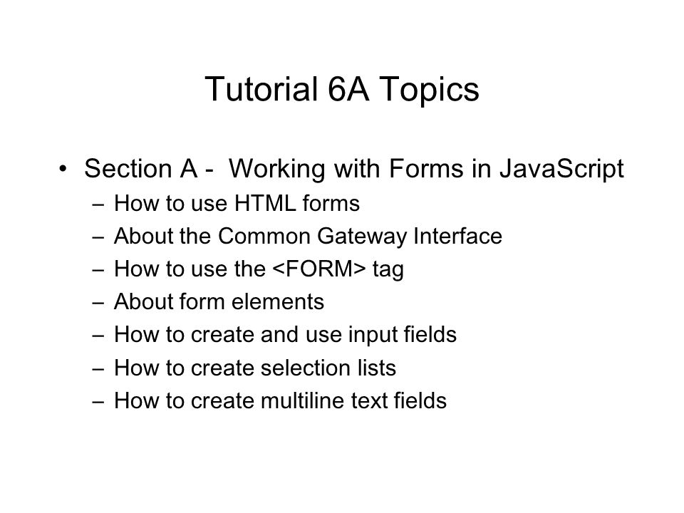 Tutorial 6A Topics Section A - Working with Forms in JavaScript –How to use HTML forms –About the Common Gateway Interface –How to use the tag –About form elements –How to create and use input fields –How to create selection lists –How to create multiline text fields
