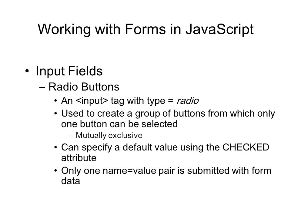 Working with Forms in JavaScript Input Fields –Radio Buttons An tag with type = radio Used to create a group of buttons from which only one button can be selected –Mutually exclusive Can specify a default value using the CHECKED attribute Only one name=value pair is submitted with form data