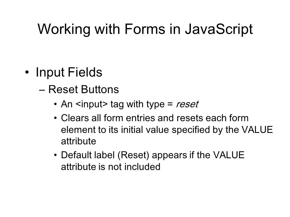 Working with Forms in JavaScript Input Fields –Reset Buttons An tag with type = reset Clears all form entries and resets each form element to its initial value specified by the VALUE attribute Default label (Reset) appears if the VALUE attribute is not included