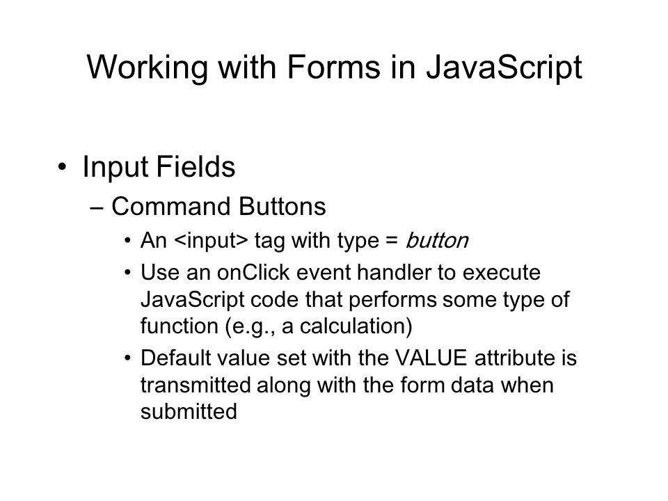 Working with Forms in JavaScript Input Fields –Command Buttons An tag with type = button Use an onClick event handler to execute JavaScript code that performs some type of function (e.g., a calculation) Default value set with the VALUE attribute is transmitted along with the form data when submitted