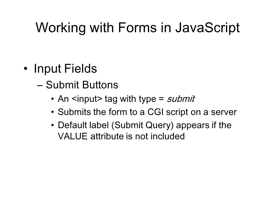 Working with Forms in JavaScript Input Fields –Submit Buttons An tag with type = submit Submits the form to a CGI script on a server Default label (Submit Query) appears if the VALUE attribute is not included
