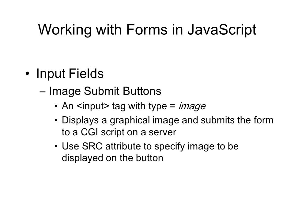Working with Forms in JavaScript Input Fields –Image Submit Buttons An tag with type = image Displays a graphical image and submits the form to a CGI script on a server Use SRC attribute to specify image to be displayed on the button