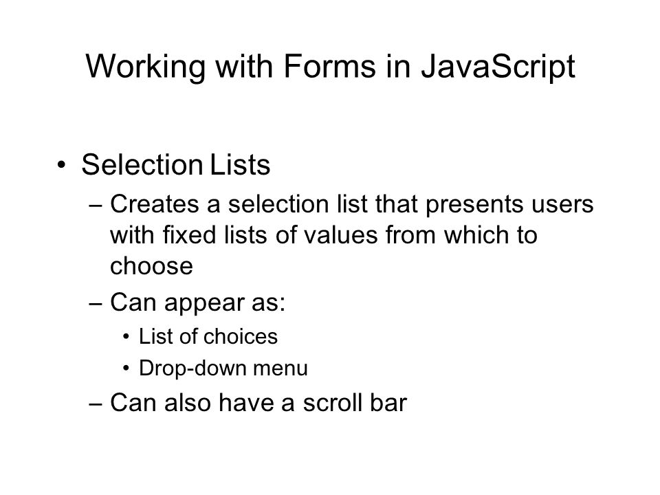 Working with Forms in JavaScript Selection Lists –Creates a selection list that presents users with fixed lists of values from which to choose –Can appear as: List of choices Drop-down menu –Can also have a scroll bar