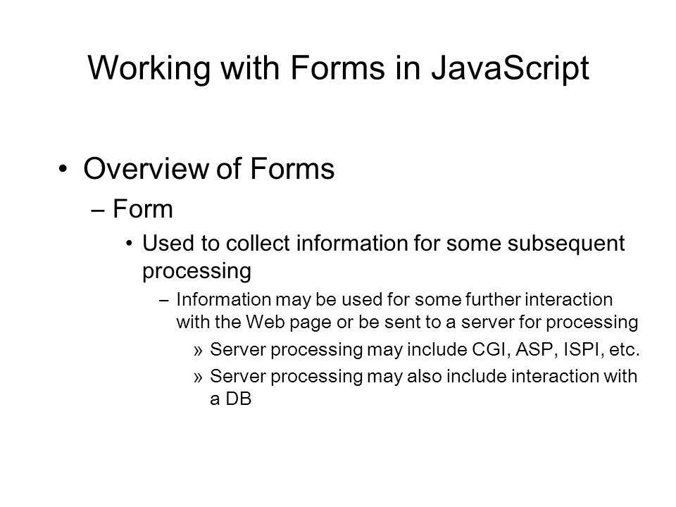 Working with Forms in JavaScript Overview of Forms –Form Used to collect information for some subsequent processing –Information may be used for some further interaction with the Web page or be sent to a server for processing »Server processing may include CGI, ASP, ISPI, etc.
