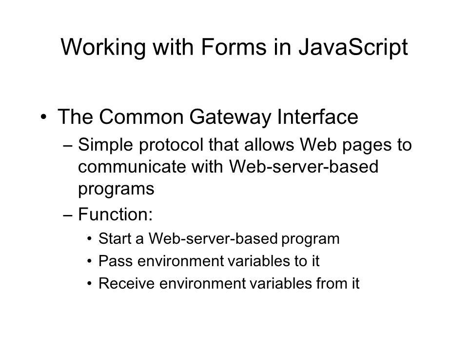 Working with Forms in JavaScript The Common Gateway Interface –Simple protocol that allows Web pages to communicate with Web-server-based programs –Function: Start a Web-server-based program Pass environment variables to it Receive environment variables from it