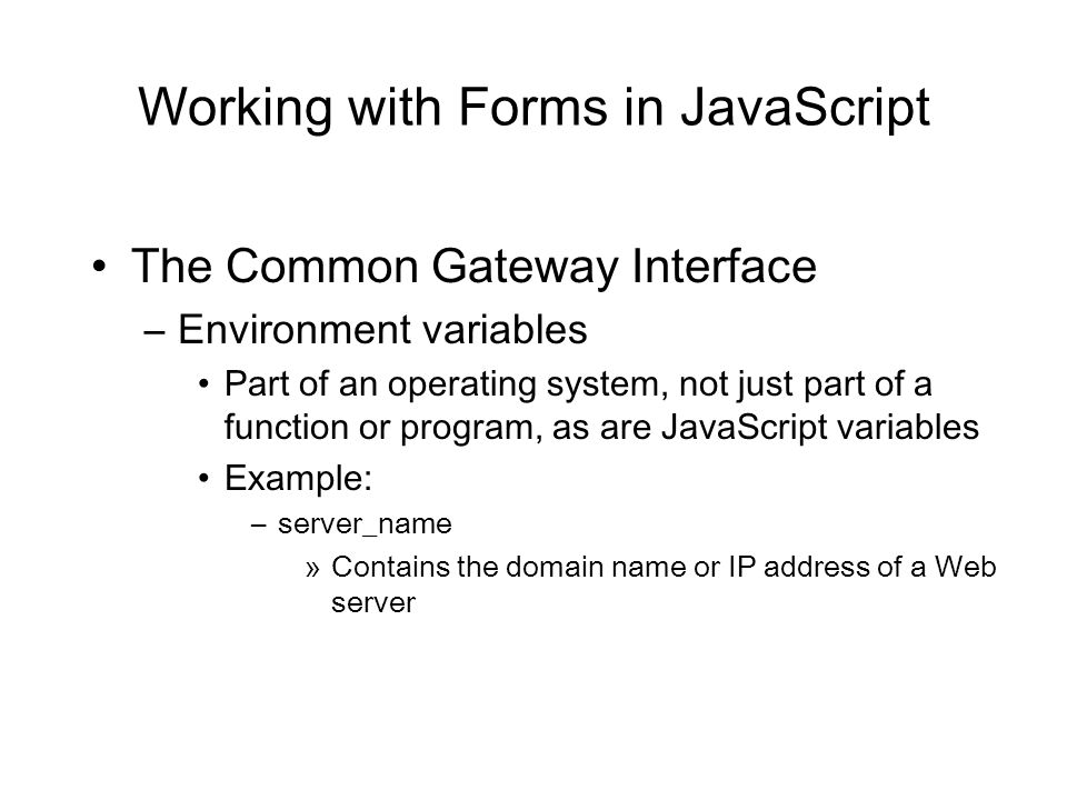 Working with Forms in JavaScript The Common Gateway Interface –Environment variables Part of an operating system, not just part of a function or program, as are JavaScript variables Example: –server_name »Contains the domain name or IP address of a Web server