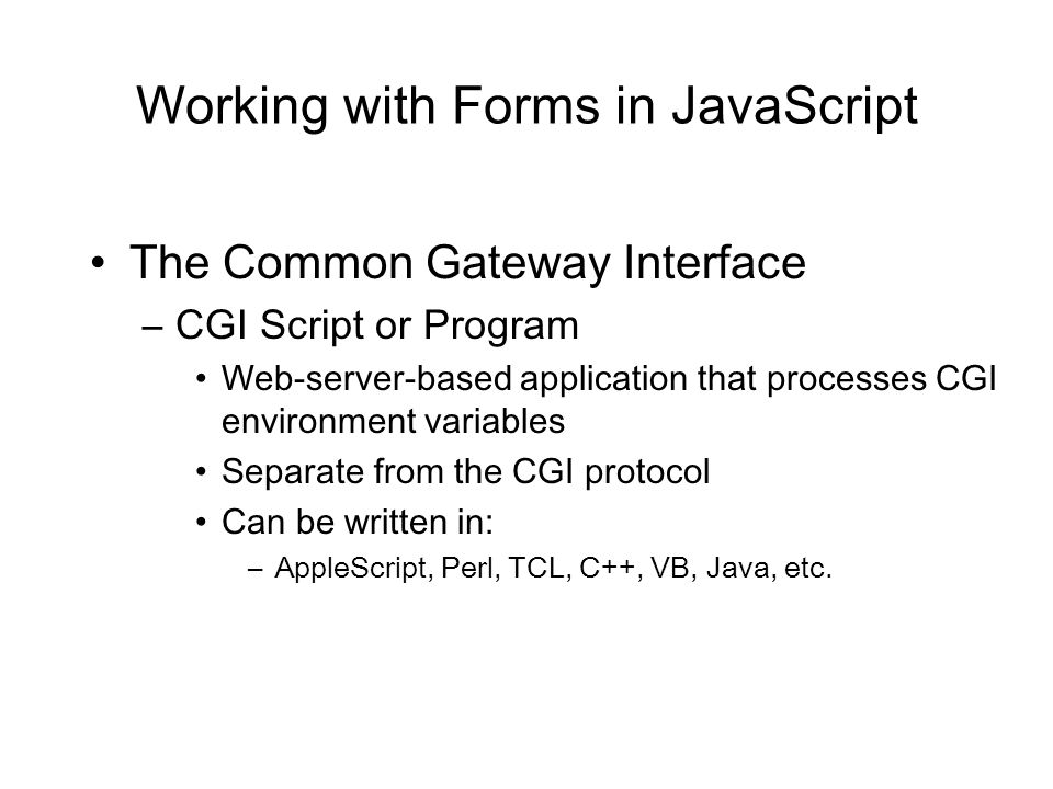 Working with Forms in JavaScript The Common Gateway Interface –CGI Script or Program Web-server-based application that processes CGI environment variables Separate from the CGI protocol Can be written in: –AppleScript, Perl, TCL, C++, VB, Java, etc.