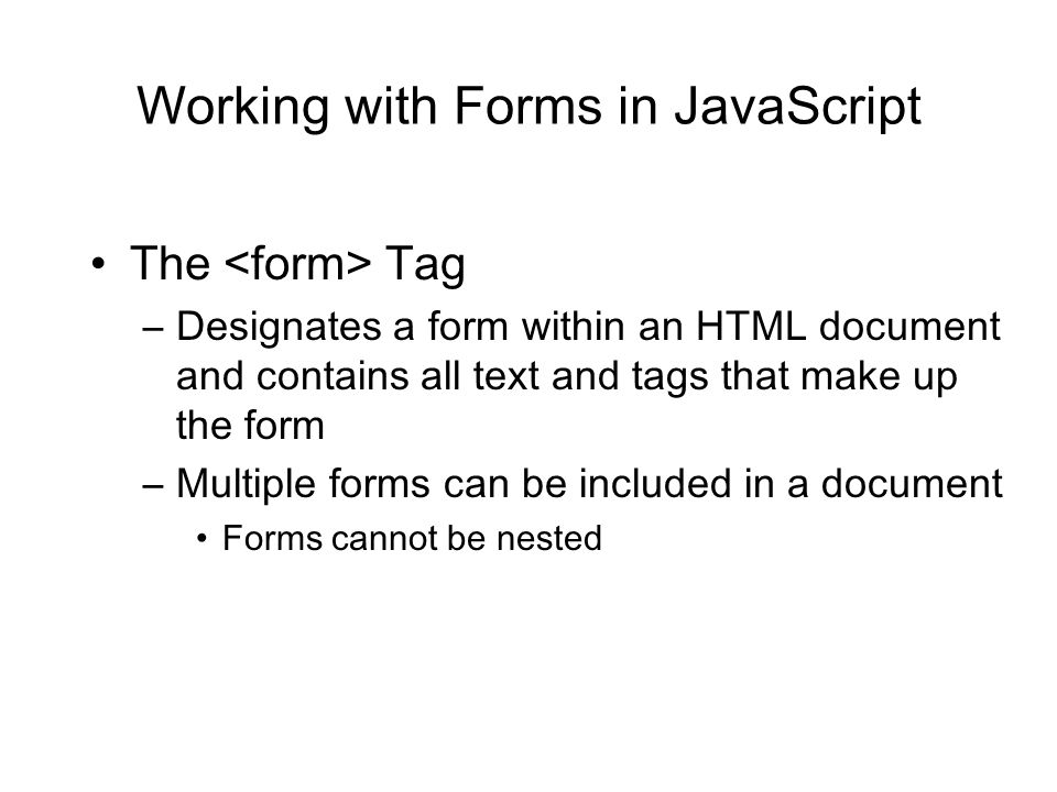 Working with Forms in JavaScript The Tag –Designates a form within an HTML document and contains all text and tags that make up the form –Multiple forms can be included in a document Forms cannot be nested