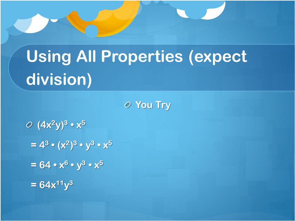 Using All Properties (expect division) You Try (4x 2 y) 3 x 5 = 4 3 (x 2 ) 3 y 3 x 5 = 4 3 (x 2 ) 3 y 3 x 5 = 64 x 6 y 3 x 5 = 64 x 6 y 3 x 5 = 64x 11 y 3 = 64x 11 y 3