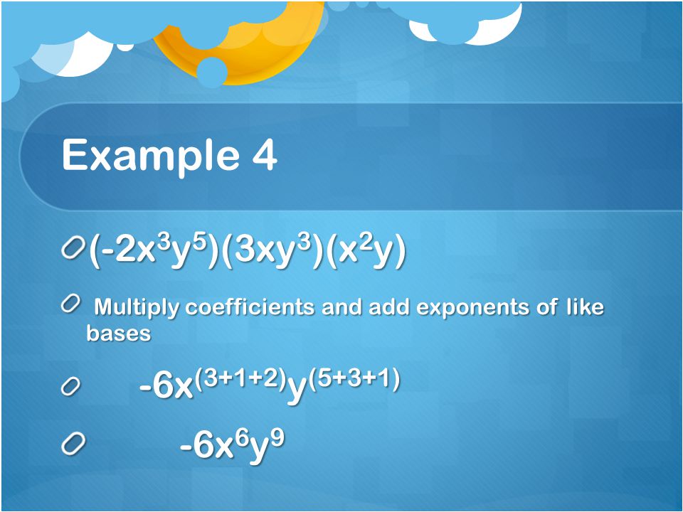 Example 4 (-2x 3 y 5 )(3xy 3 )(x 2 y) Multiply coefficients and add exponents of like bases Multiply coefficients and add exponents of like bases -6x (3+1+2) y (5+3+1) -6x (3+1+2) y (5+3+1) -6x 6 y 9 -6x 6 y 9