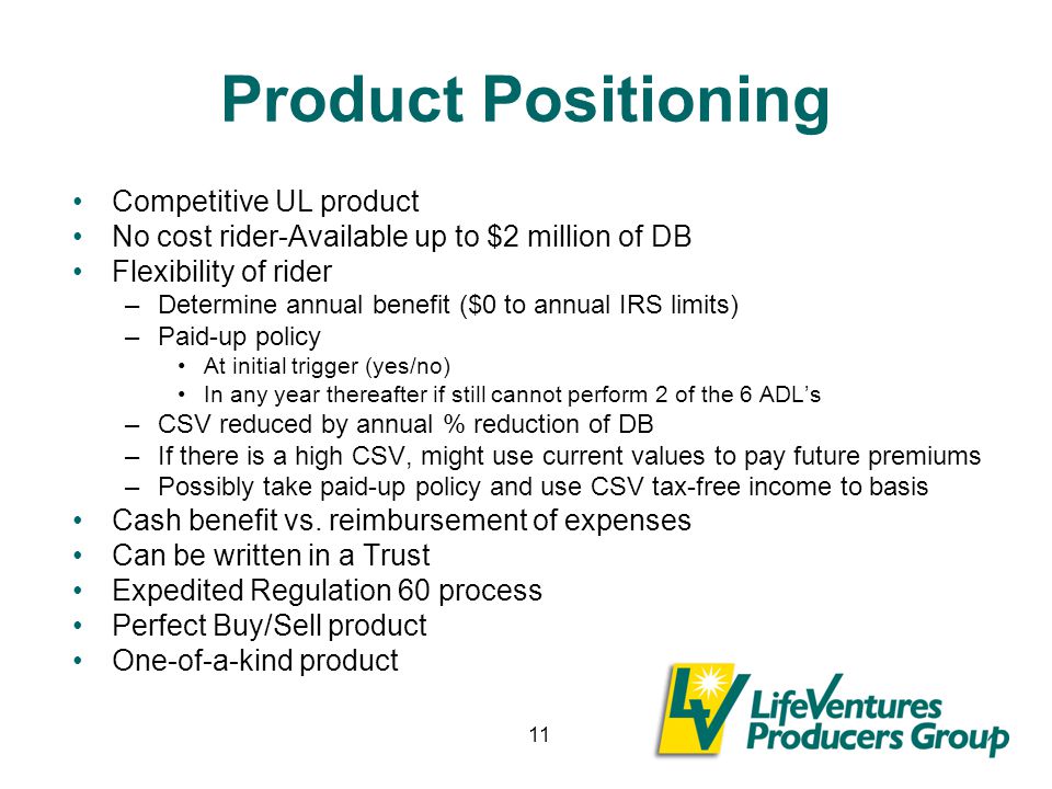 11 Product Positioning Competitive UL product No cost rider-Available up to $2 million of DB Flexibility of rider –Determine annual benefit ($0 to annual IRS limits) –Paid-up policy At initial trigger (yes/no) In any year thereafter if still cannot perform 2 of the 6 ADL’s –CSV reduced by annual % reduction of DB –If there is a high CSV, might use current values to pay future premiums –Possibly take paid-up policy and use CSV tax-free income to basis Cash benefit vs.