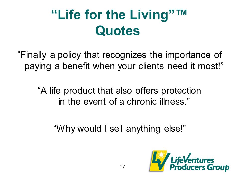 17 Life for the Living ™ Quotes Finally a policy that recognizes the importance of paying a benefit when your clients need it most! A life product that also offers protection in the event of a chronic illness. Why would I sell anything else!