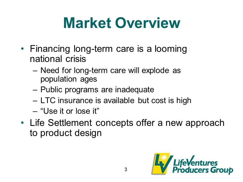 3 Market Overview Financing long-term care is a looming national crisis –Need for long-term care will explode as population ages –Public programs are inadequate –LTC insurance is available but cost is high – Use it or lose it Life Settlement concepts offer a new approach to product design