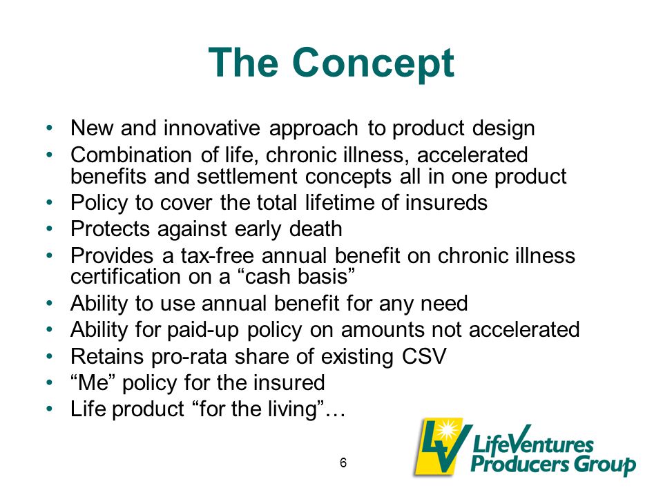6 The Concept New and innovative approach to product design Combination of life, chronic illness, accelerated benefits and settlement concepts all in one product Policy to cover the total lifetime of insureds Protects against early death Provides a tax-free annual benefit on chronic illness certification on a cash basis Ability to use annual benefit for any need Ability for paid-up policy on amounts not accelerated Retains pro-rata share of existing CSV Me policy for the insured Life product for the living …