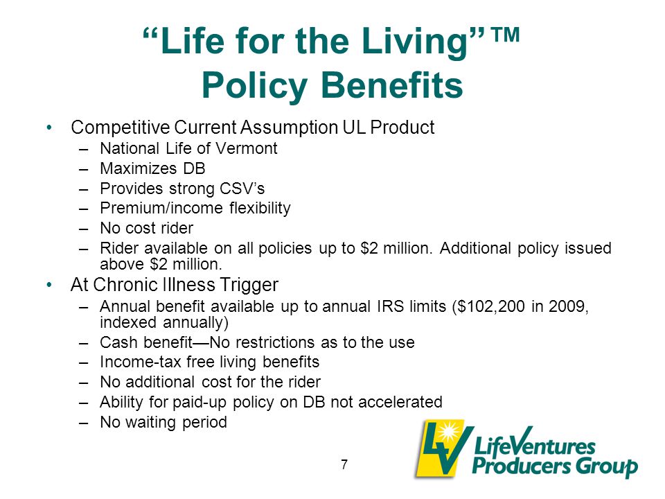 7 Life for the Living ™ Policy Benefits Competitive Current Assumption UL Product –National Life of Vermont –Maximizes DB –Provides strong CSV’s –Premium/income flexibility –No cost rider –Rider available on all policies up to $2 million.