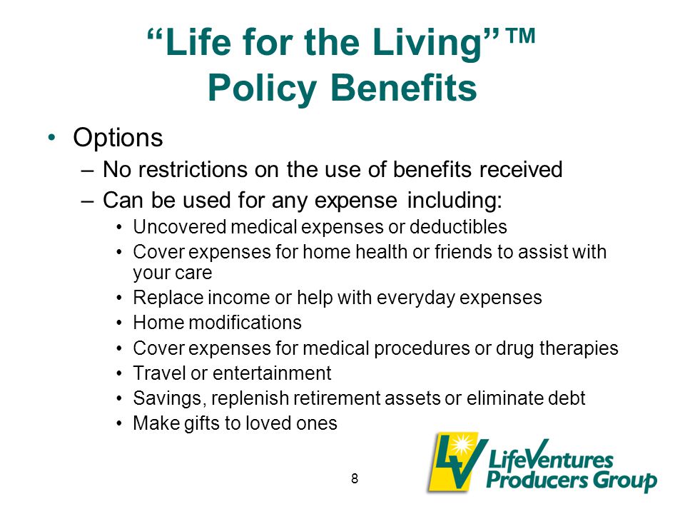 8 Life for the Living ™ Policy Benefits Options –No restrictions on the use of benefits received –Can be used for any expense including: Uncovered medical expenses or deductibles Cover expenses for home health or friends to assist with your care Replace income or help with everyday expenses Home modifications Cover expenses for medical procedures or drug therapies Travel or entertainment Savings, replenish retirement assets or eliminate debt Make gifts to loved ones