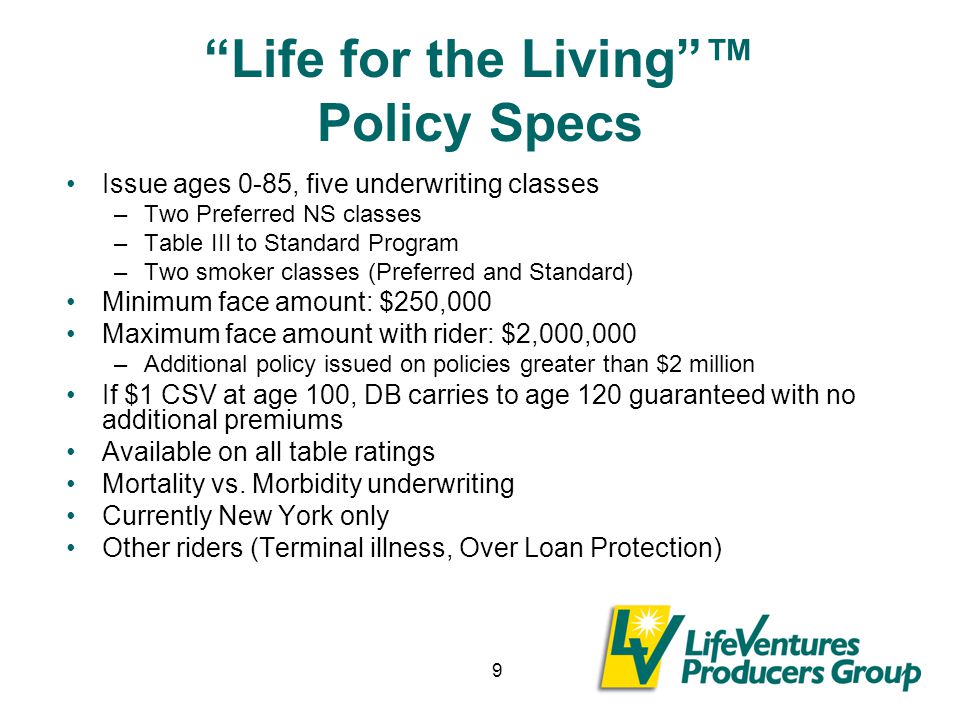 9 Life for the Living ™ Policy Specs Issue ages 0-85, five underwriting classes –Two Preferred NS classes –Table III to Standard Program –Two smoker classes (Preferred and Standard) Minimum face amount: $250,000 Maximum face amount with rider: $2,000,000 –Additional policy issued on policies greater than $2 million If $1 CSV at age 100, DB carries to age 120 guaranteed with no additional premiums Available on all table ratings Mortality vs.