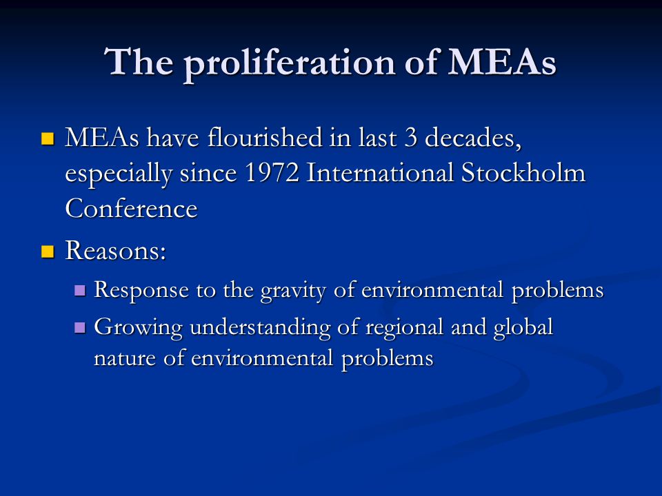 The proliferation of MEAs MEAs have flourished in last 3 decades, especially since 1972 International Stockholm Conference MEAs have flourished in last 3 decades, especially since 1972 International Stockholm Conference Reasons: Reasons: Response to the gravity of environmental problems Response to the gravity of environmental problems Growing understanding of regional and global nature of environmental problems Growing understanding of regional and global nature of environmental problems