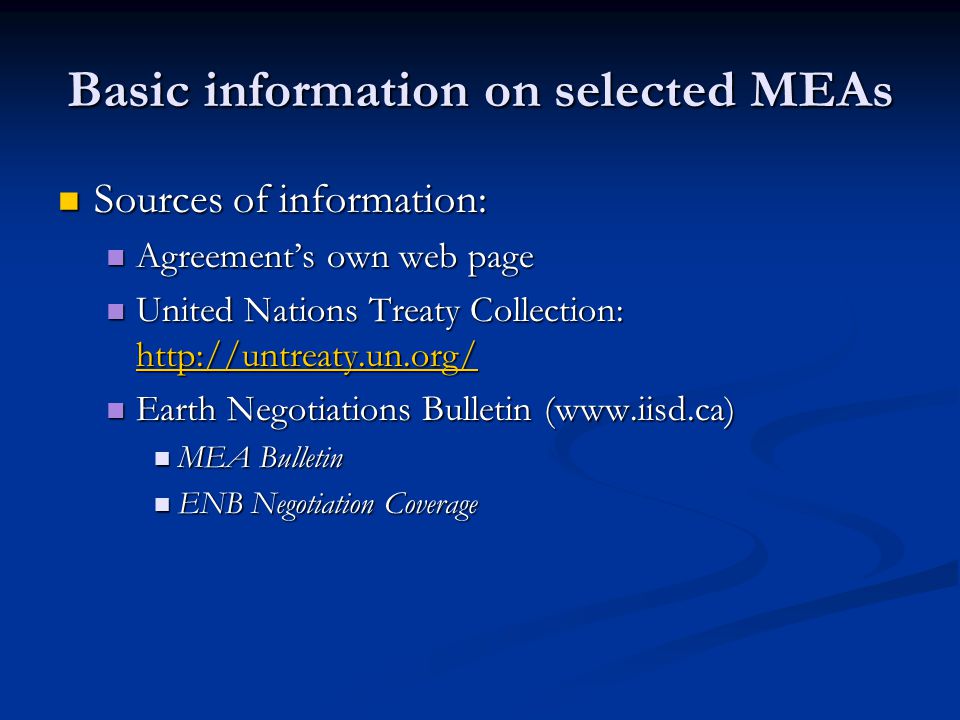 Basic information on selected MEAs Sources of information: Sources of information: Agreement’s own web page Agreement’s own web page United Nations Treaty Collection:   United Nations Treaty Collection:     Earth Negotiations Bulletin (  Earth Negotiations Bulletin (  MEA Bulletin MEA Bulletin ENB Negotiation Coverage ENB Negotiation Coverage
