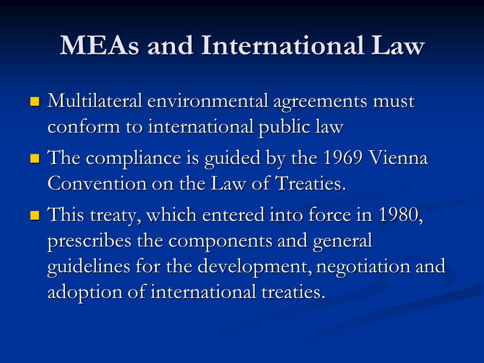 MEAs and International Law Multilateral environmental agreements must conform to international public law Multilateral environmental agreements must conform to international public law The compliance is guided by the 1969 Vienna Convention on the Law of Treaties.