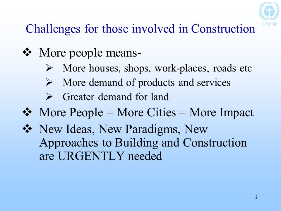 UNEP 6 Challenges for those involved in Construction  More people means-  More houses, shops, work-places, roads etc  More demand of products and services  Greater demand for land  More People = More Cities = More Impact  New Ideas, New Paradigms, New Approaches to Building and Construction are URGENTLY needed
