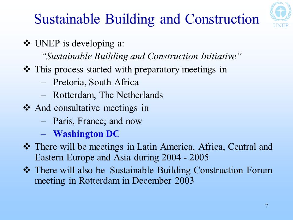 UNEP 7  UNEP is developing a: Sustainable Building and Construction Initiative  This process started with preparatory meetings in –Pretoria, South Africa –Rotterdam, The Netherlands  And consultative meetings in –Paris, France; and now –Washington DC  There will be meetings in Latin America, Africa, Central and Eastern Europe and Asia during  There will also be Sustainable Building Construction Forum meeting in Rotterdam in December 2003 Sustainable Building and Construction