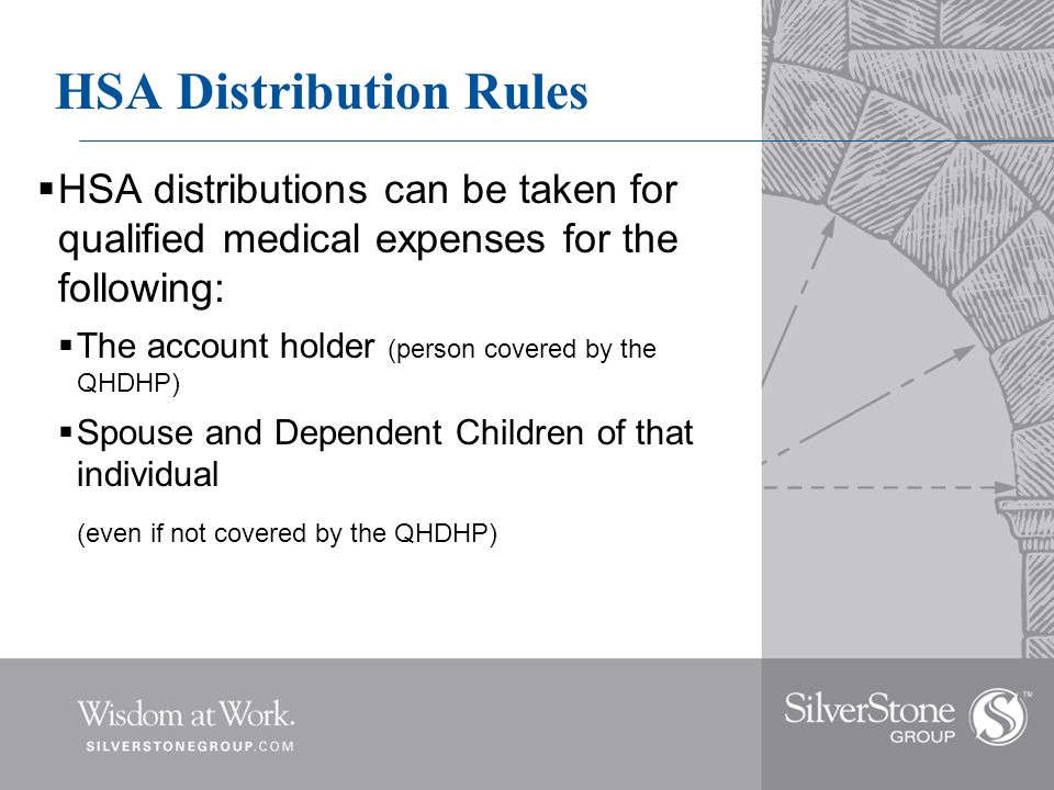 HSA Distribution Rules  HSA distributions can be taken for qualified medical expenses for the following:  The account holder (person covered by the QHDHP)  Spouse and Dependent Children of that individual (even if not covered by the QHDHP)