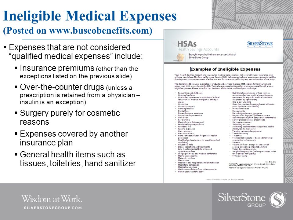 Ineligible Medical Expenses (Posted on    Expenses that are not considered qualified medical expenses include:  Insurance premiums (other than the exceptions listed on the previous slide)  Over-the-counter drugs (unless a prescription is retained from a physician – insulin is an exception)  Surgery purely for cosmetic reasons  Expenses covered by another insurance plan  General health items such as tissues, toiletries, hand sanitizer