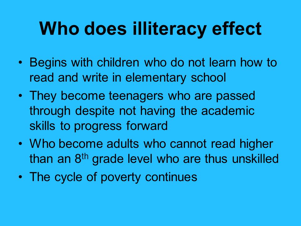 Who does illiteracy effect Begins with children who do not learn how to read and write in elementary school They become teenagers who are passed through despite not having the academic skills to progress forward Who become adults who cannot read higher than an 8 th grade level who are thus unskilled The cycle of poverty continues
