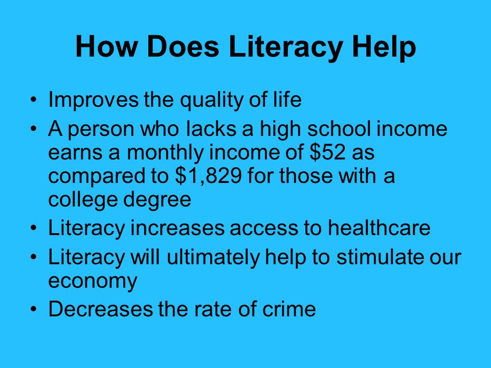 How Does Literacy Help Improves the quality of life A person who lacks a high school income earns a monthly income of $52 as compared to $1,829 for those with a college degree Literacy increases access to healthcare Literacy will ultimately help to stimulate our economy Decreases the rate of crime