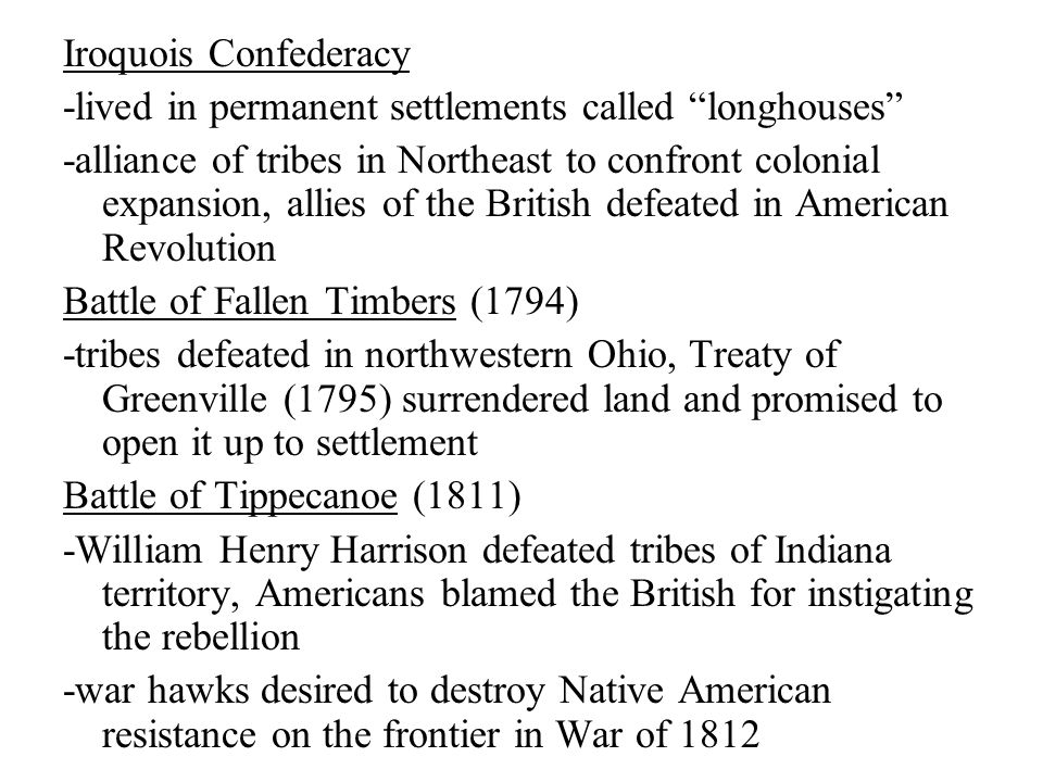 Iroquois Confederacy -lived in permanent settlements called longhouses -alliance of tribes in Northeast to confront colonial expansion, allies of the British defeated in American Revolution Battle of Fallen Timbers (1794) -tribes defeated in northwestern Ohio, Treaty of Greenville (1795) surrendered land and promised to open it up to settlement Battle of Tippecanoe (1811) -William Henry Harrison defeated tribes of Indiana territory, Americans blamed the British for instigating the rebellion -war hawks desired to destroy Native American resistance on the frontier in War of 1812