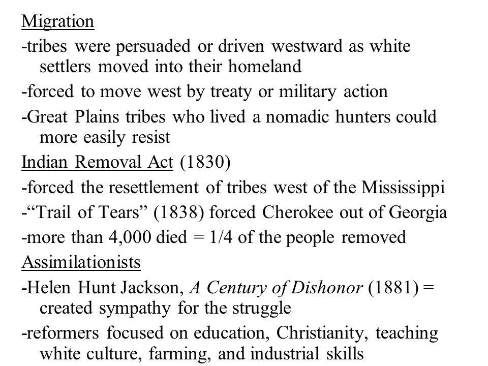 Migration -tribes were persuaded or driven westward as white settlers moved into their homeland -forced to move west by treaty or military action -Great Plains tribes who lived a nomadic hunters could more easily resist Indian Removal Act (1830) -forced the resettlement of tribes west of the Mississippi - Trail of Tears (1838) forced Cherokee out of Georgia -more than 4,000 died = 1/4 of the people removed Assimilationists -Helen Hunt Jackson, A Century of Dishonor (1881) = created sympathy for the struggle -reformers focused on education, Christianity, teaching white culture, farming, and industrial skills