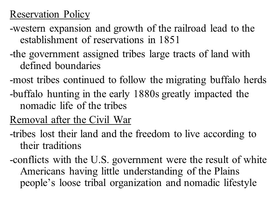 Reservation Policy -western expansion and growth of the railroad lead to the establishment of reservations in the government assigned tribes large tracts of land with defined boundaries -most tribes continued to follow the migrating buffalo herds -buffalo hunting in the early 1880s greatly impacted the nomadic life of the tribes Removal after the Civil War -tribes lost their land and the freedom to live according to their traditions -conflicts with the U.S.