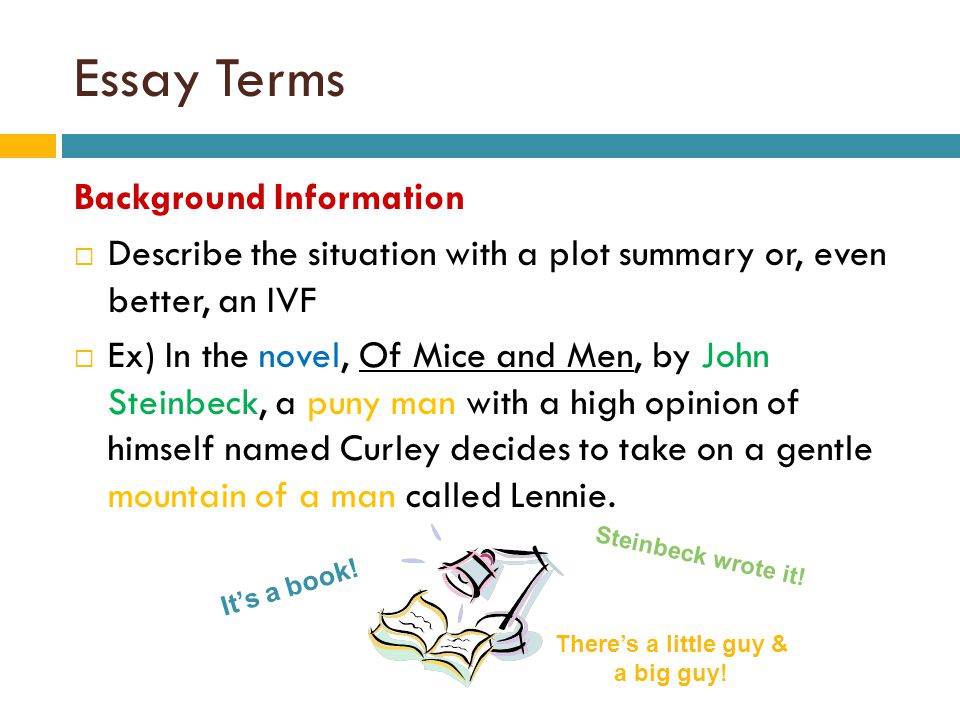Essay Terms Background Information  Describe the situation with a plot summary or, even better, an IVF  Ex) In the novel, Of Mice and Men, by John Steinbeck, a puny man with a high opinion of himself named Curley decides to take on a gentle mountain of a man called Lennie.