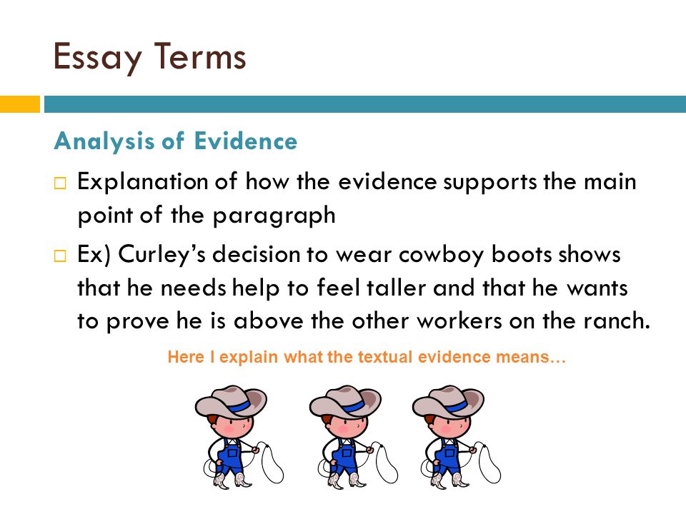 Essay Terms Analysis of Evidence  Explanation of how the evidence supports the main point of the paragraph  Ex) Curley’s decision to wear cowboy boots shows that he needs help to feel taller and that he wants to prove he is above the other workers on the ranch.