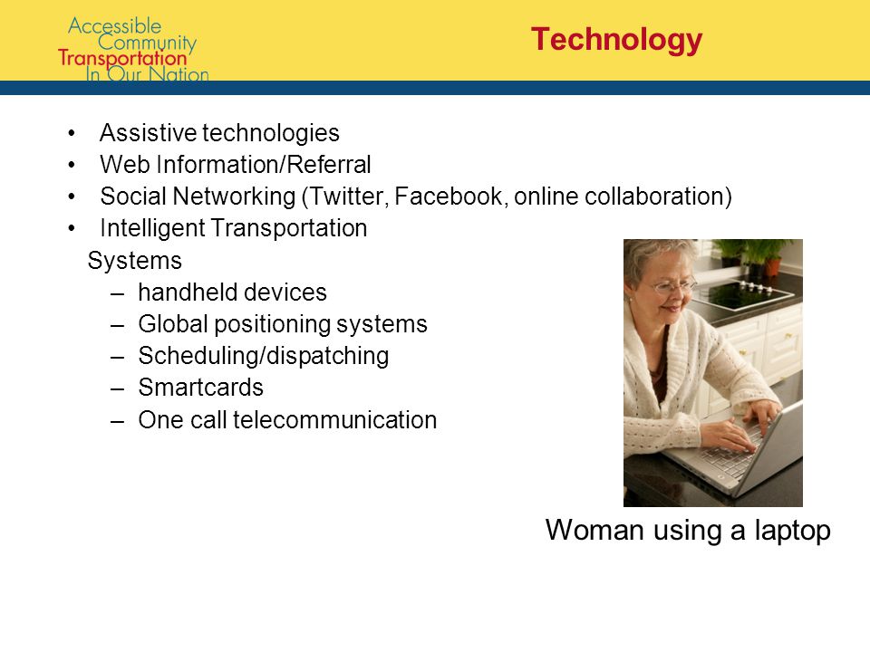 Technology Assistive technologies Web Information/Referral Social Networking (Twitter, Facebook, online collaboration) Intelligent Transportation Systems –handheld devices –Global positioning systems –Scheduling/dispatching –Smartcards –One call telecommunication Woman using a laptop
