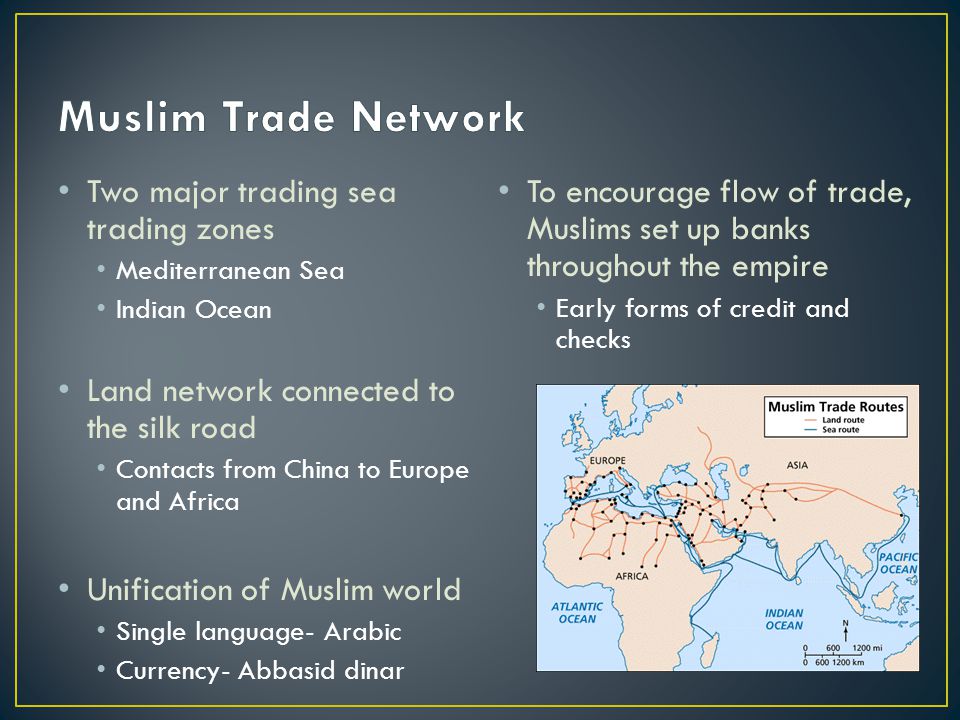 Two major trading sea trading zones Mediterranean Sea Indian Ocean Land network connected to the silk road Contacts from China to Europe and Africa Unification of Muslim world Single language- Arabic Currency- Abbasid dinar To encourage flow of trade, Muslims set up banks throughout the empire Early forms of credit and checks