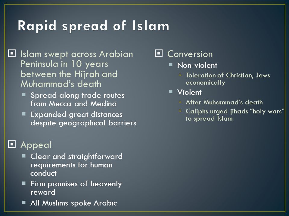  Islam swept across Arabian Peninsula in 10 years between the Hijrah and Muhammad’s death  Spread along trade routes from Mecca and Medina  Expanded great distances despite geographical barriers  Appeal  Clear and straightforward requirements for human conduct  Firm promises of heavenly reward  All Muslims spoke Arabic  Conversion  Non-violent  Toleration of Christian, Jews economically  Violent  After Muhammad’s death  Caliphs urged jihads holy wars to spread Islam