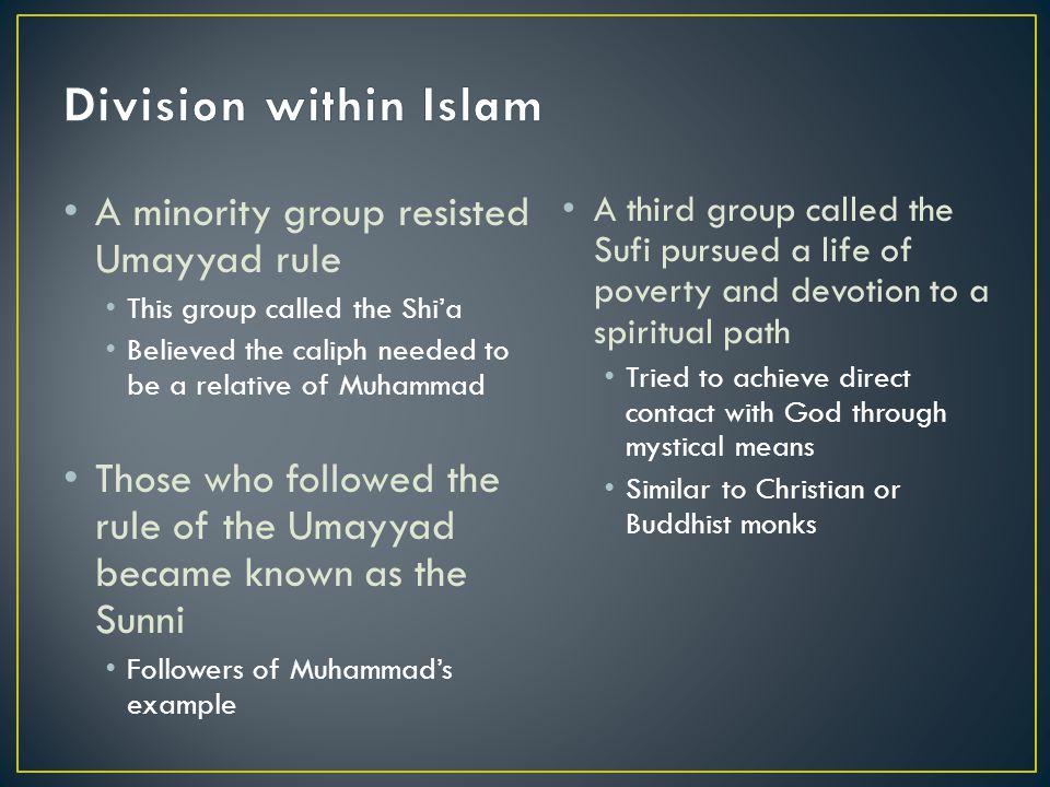 A minority group resisted Umayyad rule This group called the Shi’a Believed the caliph needed to be a relative of Muhammad Those who followed the rule of the Umayyad became known as the Sunni Followers of Muhammad’s example A third group called the Sufi pursued a life of poverty and devotion to a spiritual path Tried to achieve direct contact with God through mystical means Similar to Christian or Buddhist monks