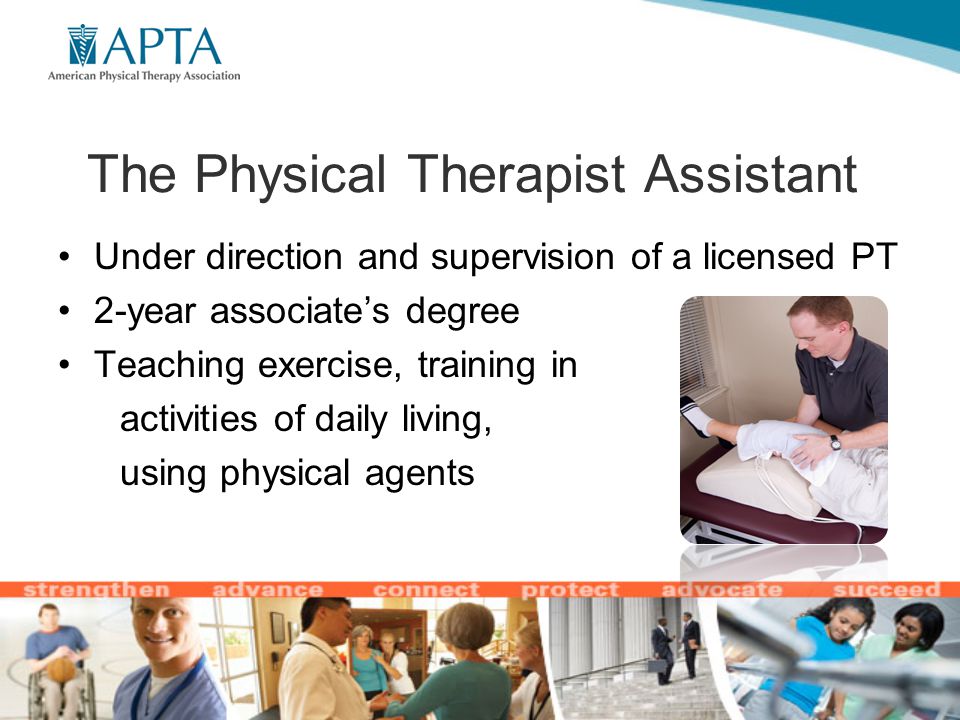 The Physical Therapist Assistant Under direction and supervision of a licensed PT 2-year associate’s degree Teaching exercise, training in activities of daily living, using physical agents