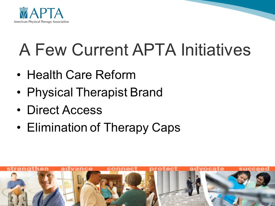 A Few Current APTA Initiatives Health Care Reform Physical Therapist Brand Direct Access Elimination of Therapy Caps