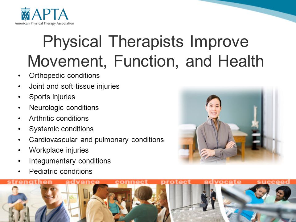 Physical Therapists Improve Movement, Function, and Health Orthopedic conditions Joint and soft-tissue injuries Sports injuries Neurologic conditions Arthritic conditions Systemic conditions Cardiovascular and pulmonary conditions Workplace injuries Integumentary conditions Pediatric conditions