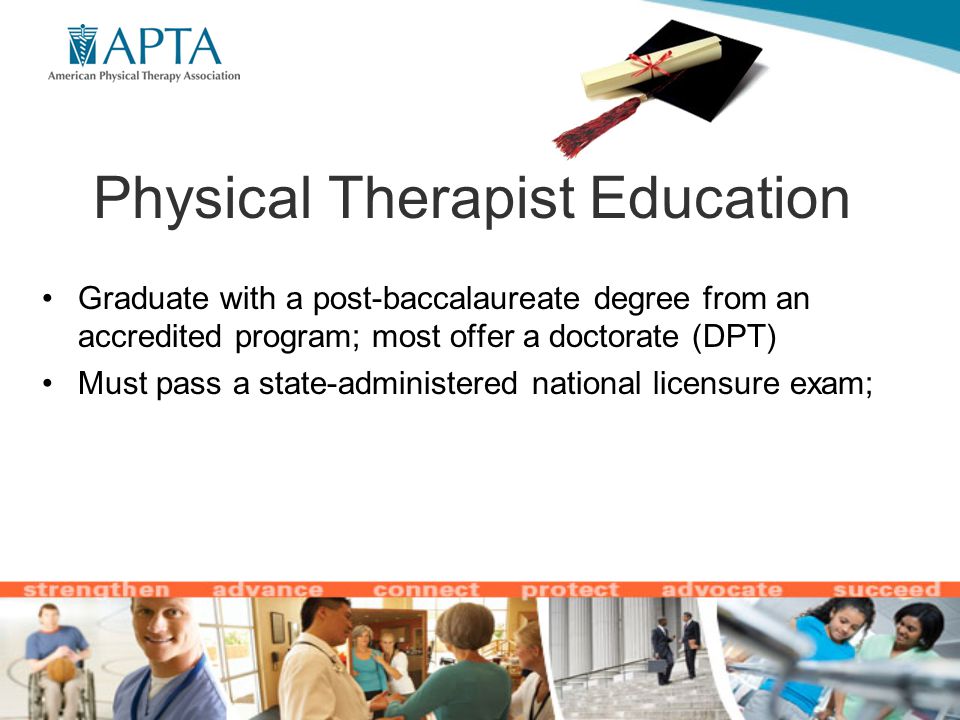 Physical Therapist Education Graduate with a post-baccalaureate degree from an accredited program; most offer a doctorate (DPT) Must pass a state-administered national licensure exam;
