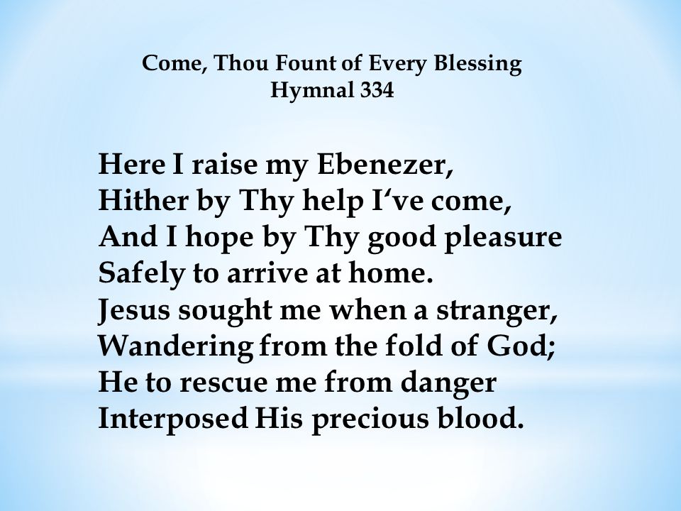 Come, Thou Fount of Every Blessing Hymnal 334 Here I raise my Ebenezer, Hither by Thy help I‘ve come, And I hope by Thy good pleasure Safely to arrive at home.