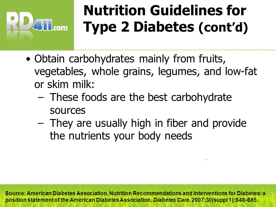 Nutrition Guidelines for Type 2 Diabetes (cont’d) Obtain carbohydrates mainly from fruits, vegetables, whole grains, legumes, and low-fat or skim milk: –These foods are the best carbohydrate sources –They are usually high in fiber and provide the nutrients your body needs Source: American Diabetes Association.