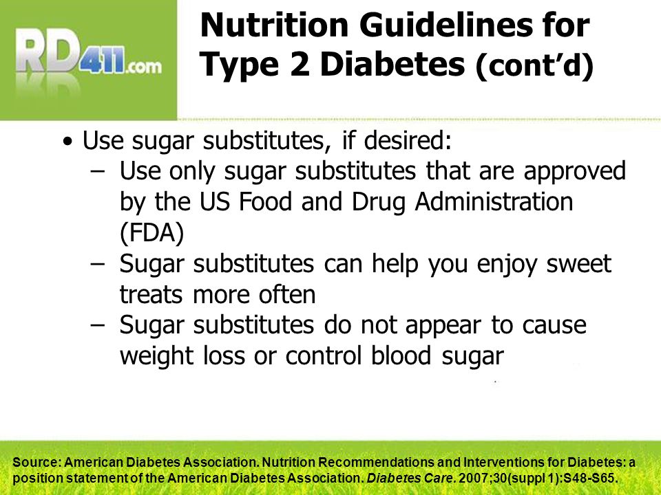 Nutrition Guidelines for Type 2 Diabetes (cont’d) Use sugar substitutes, if desired: –Use only sugar substitutes that are approved by the US Food and Drug Administration (FDA) –Sugar substitutes can help you enjoy sweet treats more often –Sugar substitutes do not appear to cause weight loss or control blood sugar Source: American Diabetes Association.