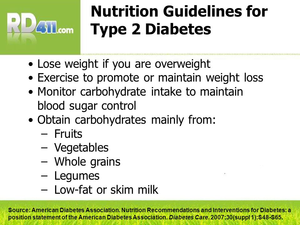 Nutrition Guidelines for Type 2 Diabetes Lose weight if you are overweight Exercise to promote or maintain weight loss Monitor carbohydrate intake to maintain blood sugar control Obtain carbohydrates mainly from: –Fruits –Vegetables –Whole grains –Legumes –Low-fat or skim milk Source: American Diabetes Association.