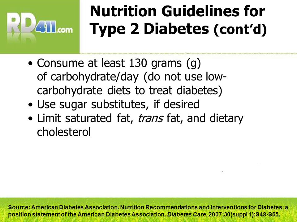 Nutrition Guidelines for Type 2 Diabetes (cont’d) Consume at least 130 grams (g) of carbohydrate/day (do not use low- carbohydrate diets to treat diabetes) Use sugar substitutes, if desired Limit saturated fat, trans fat, and dietary cholesterol Source: American Diabetes Association.
